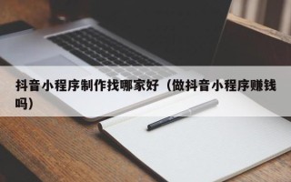 咸宁抖音小程序制作找哪家好（做抖音小程序赚钱吗）