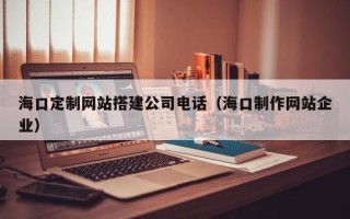 咸宁海口定制网站搭建公司电话（海口制作网站企业）