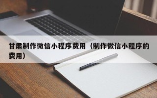咸宁甘肃制作微信小程序费用（制作微信小程序的费用）