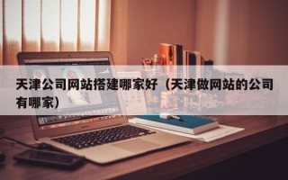 咸宁天津公司网站搭建哪家好（天津做网站的公司有哪家）