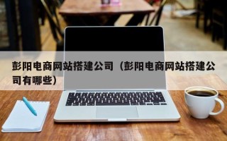 咸宁彭阳电商网站搭建公司（彭阳电商网站搭建公司有哪些）