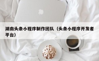 咸宁湖南头条小程序制作团队（头条小程序开发者平台）